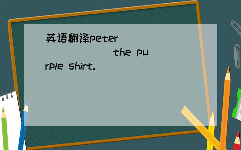 英语翻译peter [ ] [ ] [ ] the purple shirt.