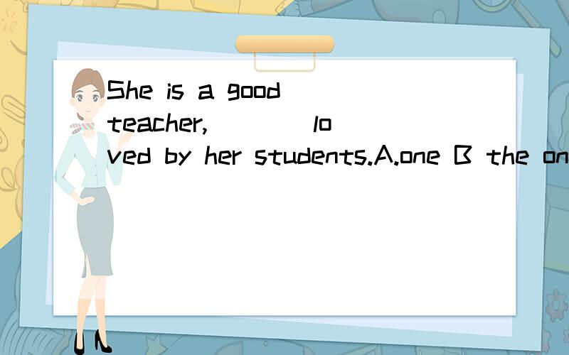 She is a good teacher,____loved by her students.A.one B the one选什么 为什么
