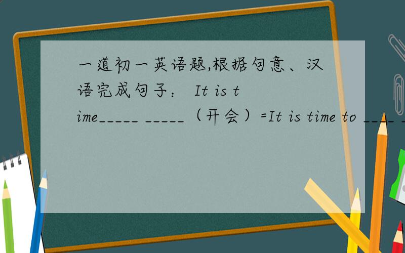 一道初一英语题,根据句意、汉语完成句子： It is time_____ _____（开会）=It is time to ____ ____ ____填单词,开会的单词,前半段两个空,后半段三个空.回答对了追加分.