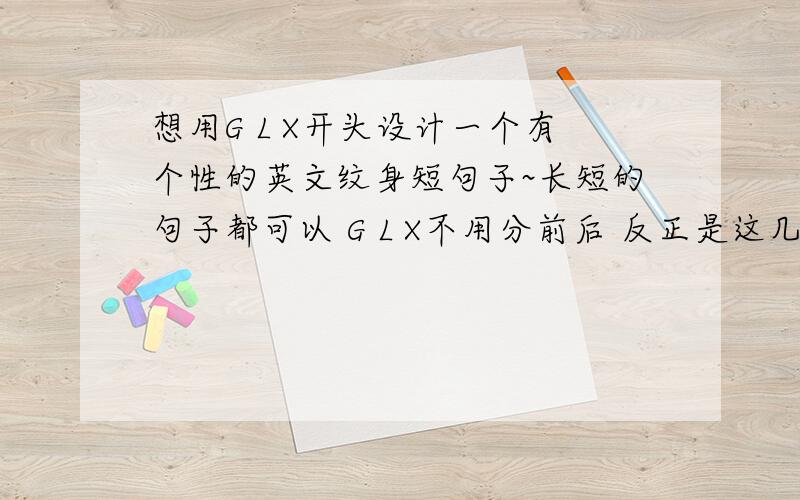 想用G L X开头设计一个有个性的英文纹身短句子~长短的句子都可以 G L X不用分前后 反正是这几个字母开头就可以了.ps最好带上中文翻译