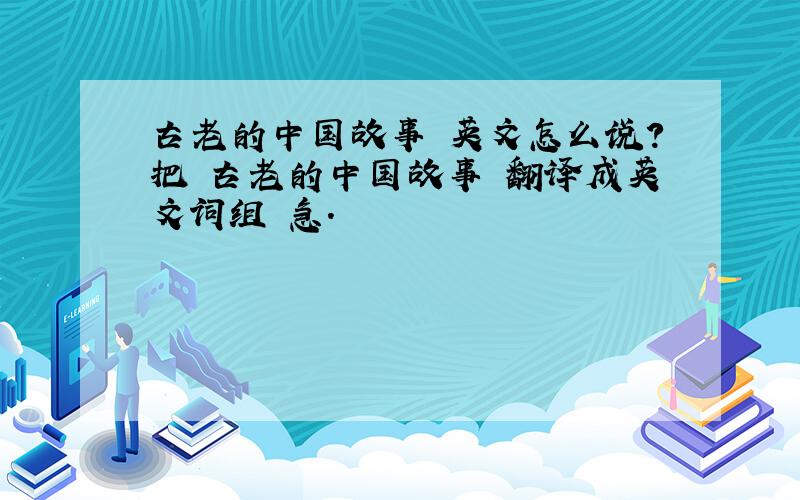 古老的中国故事 英文怎么说?把 古老的中国故事 翻译成英文词组 急.