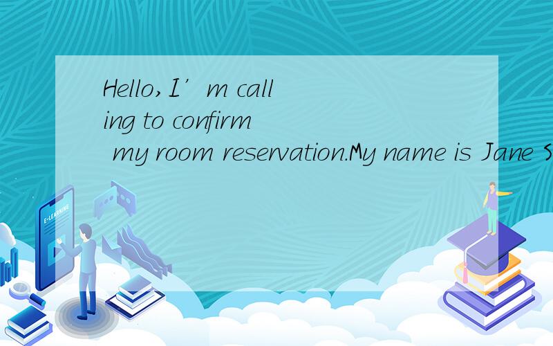 Hello,I’m calling to confirm my room reservation.My name is Jane Smith.A.Where are you calling from?B.Of course,madam.C.Sorry,there is no room available,madam.D.What’s your room number,madam?书上写的正确答案是D 他不是要确认他的