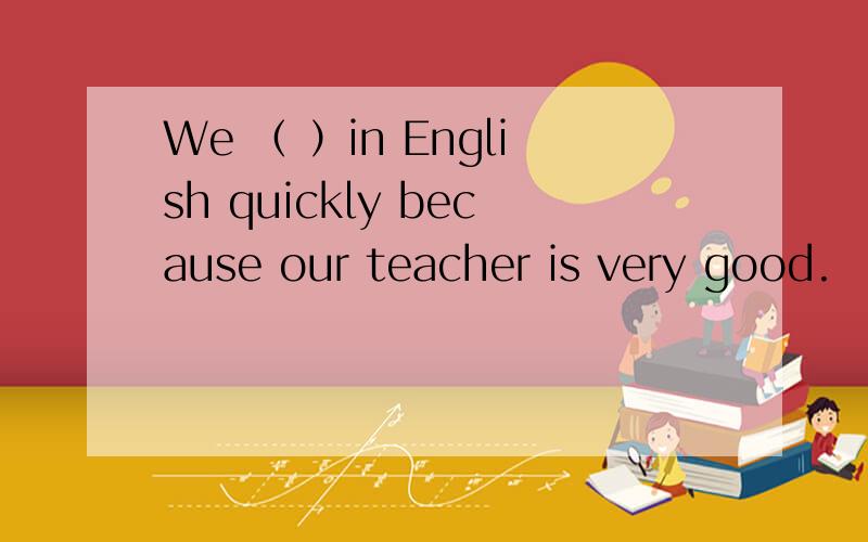 We （ ）in English quickly because our teacher is very good.