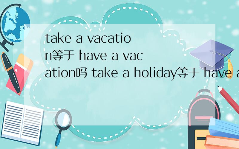 take a vacation等于 have a vacation吗 take a holiday等于 have a holiday吗有着四个词组吗