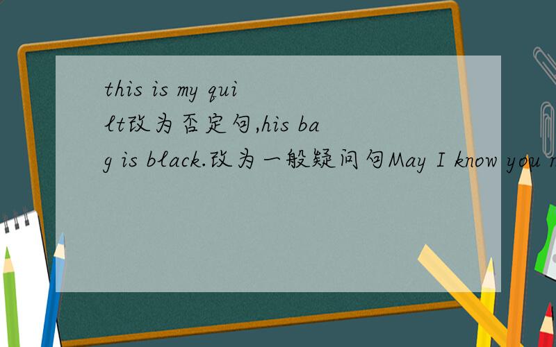 this is my quilt改为否定句,his bag is black.改为一般疑问句May I know you name ,please?改为同义句