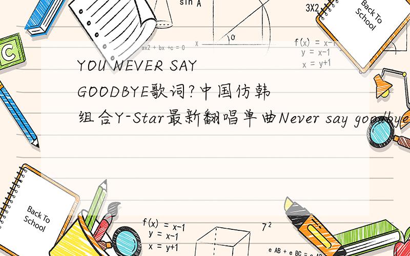 YOU NEVER SAY GOODBYE歌词?中国仿韩组合Y-Star最新翻唱单曲Never say goodbye歌词.never say goodbye so get up if you go away you will see me cry don't you let me go baby