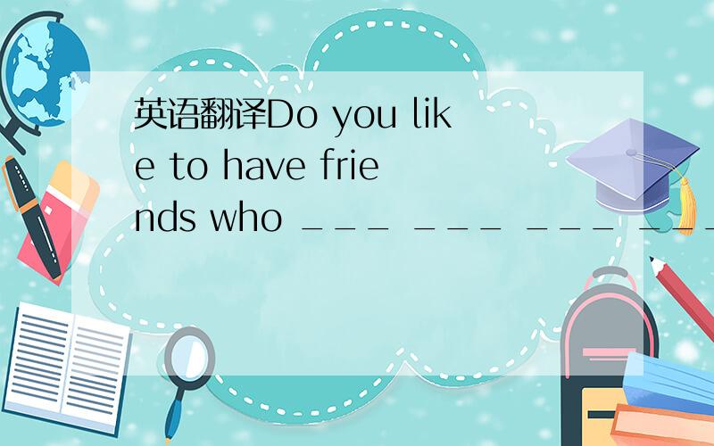 英语翻译Do you like to have friends who ___ ___ ___ ___?(一空一词）