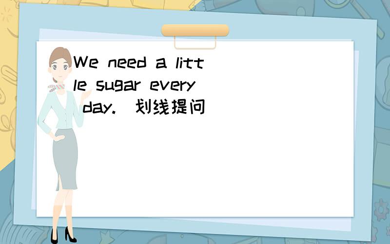 We need a little sugar every day.(划线提问) ______ ______ sugar do you need every day?