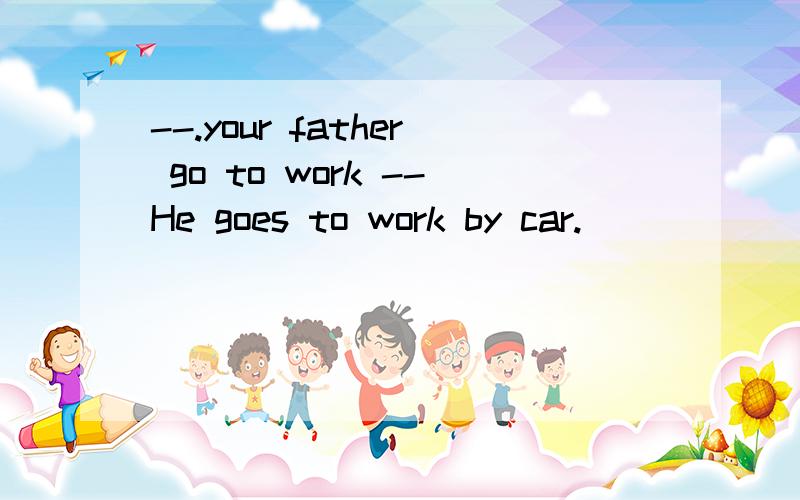--.your father go to work --He goes to work by car.