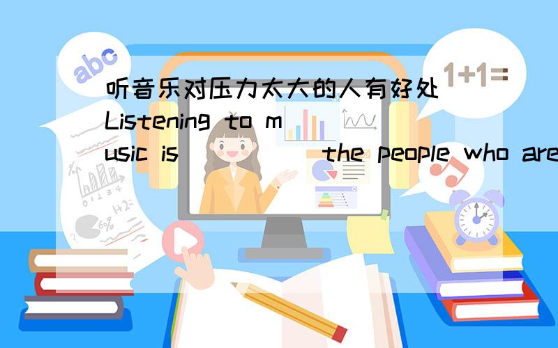 听音乐对压力太大的人有好处 Listening to music is __ __ the people who are too __ __听音乐对压力太大的人有好处Listening to music is  __   __  the people who are too __  __