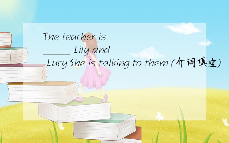 The teacher is_____ Lily and Lucy.She is talking to them(介词填空）