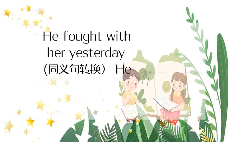 He fought with her yesterday(同义句转换） He ___ ____ ____ with her yesterday.