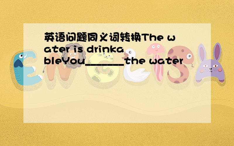 英语问题同义词转换The water is drinkableYou_______the water