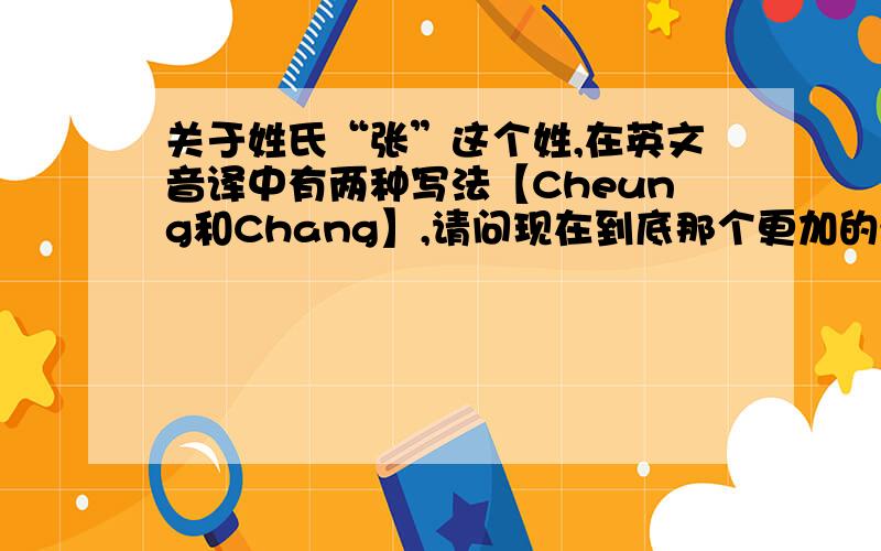 关于姓氏“张”这个姓,在英文音译中有两种写法【Cheung和Chang】,请问现在到底那个更加的流行一些?我是问的那个更流行一些,