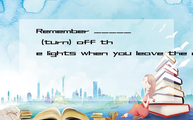 Remember _____ (turn) off the lights when you leave the classroom.