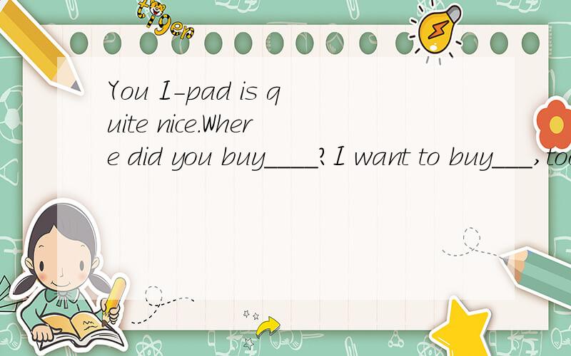 You I-pad is quite nice.Where did you buy____?I want to buy___,too.it,too选填
