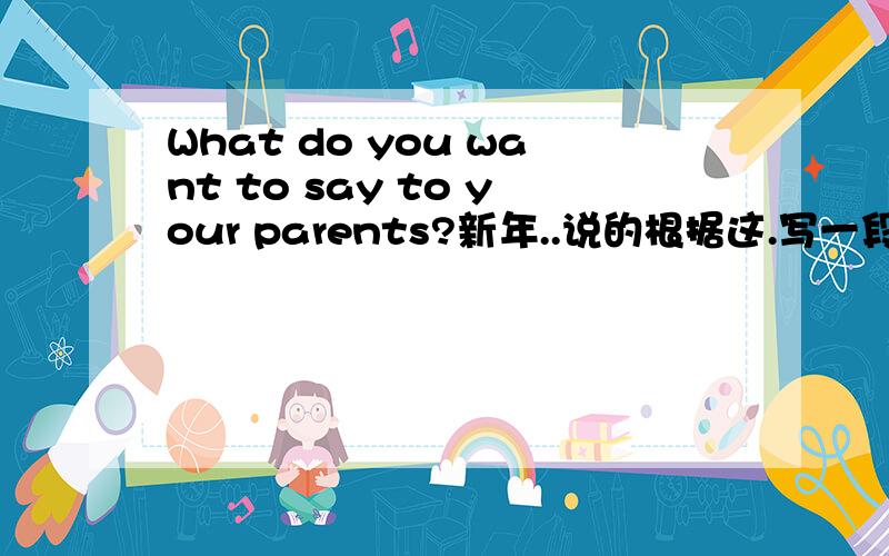 What do you want to say to your parents?新年..说的根据这.写一段超过5句的话.要简单点的.要翻译.然后不要翻译软件翻译的.