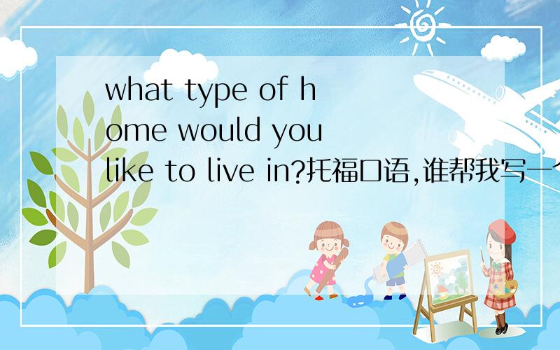 what type of home would you like to live in?托福口语,谁帮我写一个?45s回答时间.