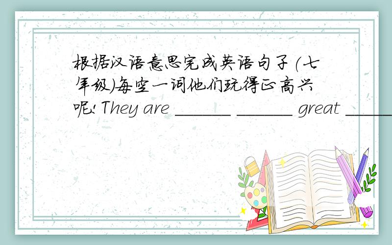 根据汉语意思完成英语句子(七年级)每空一词他们玩得正高兴呢!They are ______ ______ great ________!