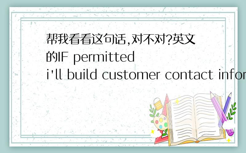 帮我看看这句话,对不对?英文的IF permitted i'll build customer contact information ,when there is the suitable products I will recommend the customers.