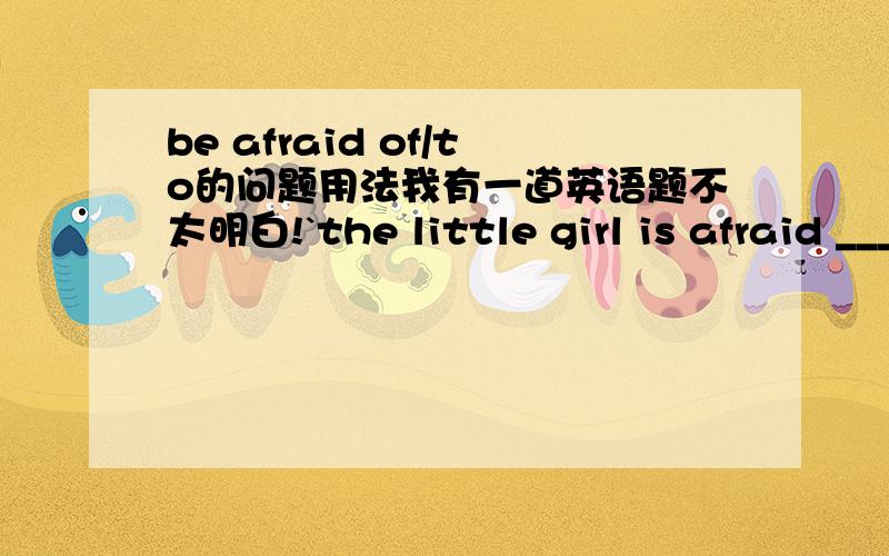 be afraid of/to的问题用法我有一道英语题不太明白!`the little girl is afraid ___the darkness and she is afraid __alone.A.of,of sleepingB.to,to sleepC.of,to sleepD.to,of sleepingA/C我就不明白为什么前面那一空必须要用be af
