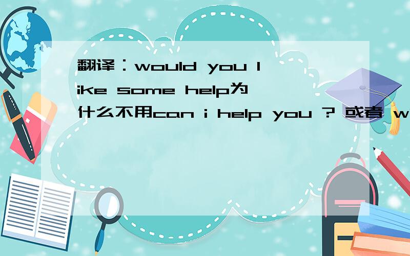 翻译：would you like some help为什么不用can i help you ? 或者 what can i do for you?a