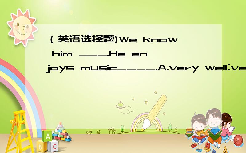 （英语选择题)We know him ___.He enjoys music____.A.very well;very well B.very much;very muchC.very well ;very muchD.very much;very well