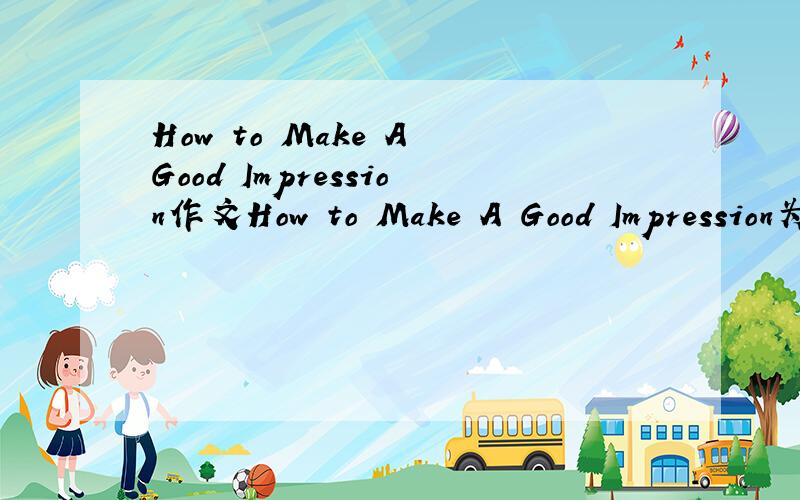 How to Make A Good Impression作文How to Make A Good Impression为题目写一篇英语的作文,120个单词左右就可以了