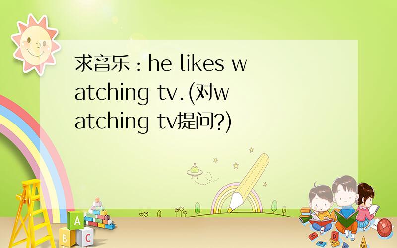 求音乐：he likes watching tv.(对watching tv提问?)
