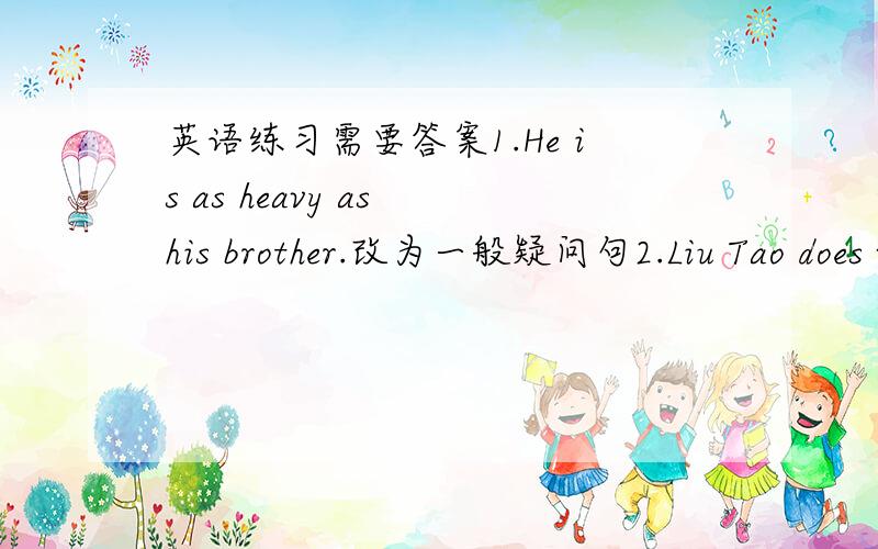 英语练习需要答案1.He is as heavy as his brother.改为一般疑问句2.Liu Tao does well in Chinese.改为否定句3.Su Yang and Su Hai are ( watching TV)now.对括号部分提问4.There are (fifty - four)students in her class.对括号部分