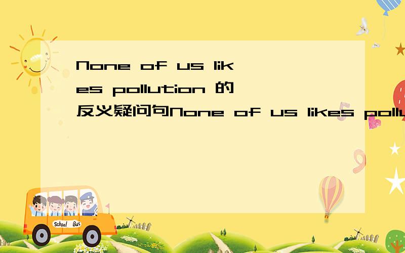 None of us likes pollution 的反义疑问句None of us likes pollution的反义疑问句是A .do we B.do they C.does he 哪个正确?单选还是多选?