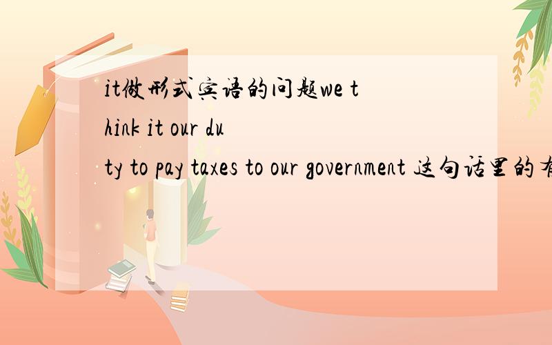 it做形式宾语的问题we think it our duty to pay taxes to our government 这句话里的有个复合宾语,那么宾语是to pay taxes to our goverment吗?our duty是宾补?还是那部分是宾语 哪部分是宾补?还有个问题这句话如