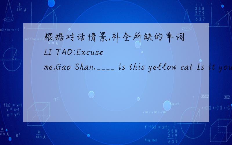 根据对话情景,补全所缺的单词LI TAO:Excuse me,Gao Shan.____ is this yellow cat Is it yours?Gao Shan:Let me____.Oh,no,it's not____.____cat is browen.Lin Tao:Li lLei,look____the cat under my desk.Is it____?Li Lei:____,it's not____.My cat's b