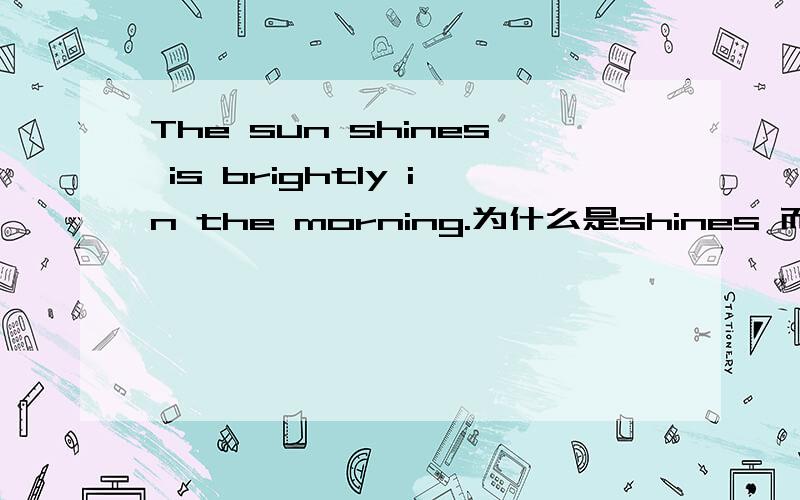 The sun shines is brightly in the morning.为什么是shines 而不是shine