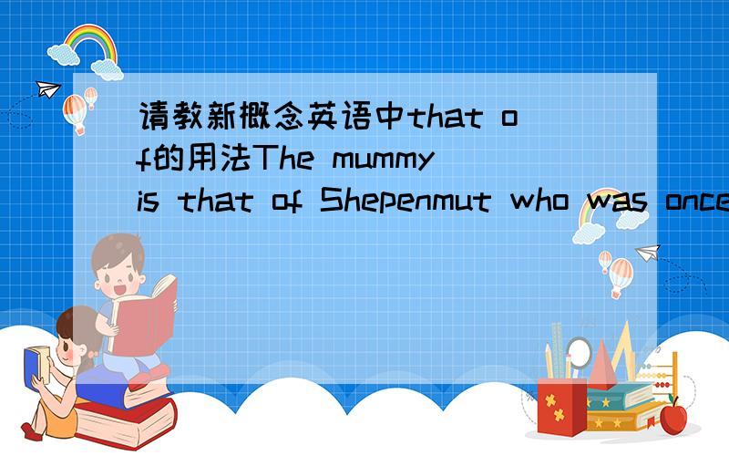 请教新概念英语中that of的用法The mummy is that of Shepenmut who was once a singer in the Temple of Thebes.这是新概念第二册,77课中的一个句子.请邦我分析一下这个句子的结构,这个句子这样改写行不The mummy i