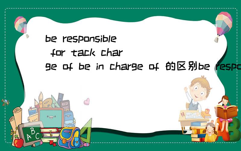 be responsible for tack charge of be in charge of 的区别be responsible for 和 tack charge of 还有be in charge of 它们三的区别是什么