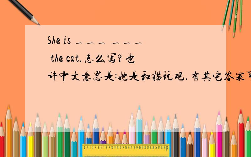 She is ___ ___ the cat.怎么写?也许中文意思是:她是和猫玩吧.有其它答案可以奉上!