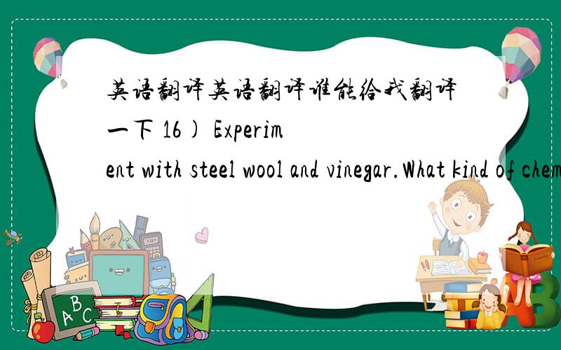 英语翻译英语翻译谁能给我翻译一下 16) Experiment with steel wool and vinegar.What kind of chemical reaction occurs when the iron in steel wool reacts with oxygen?