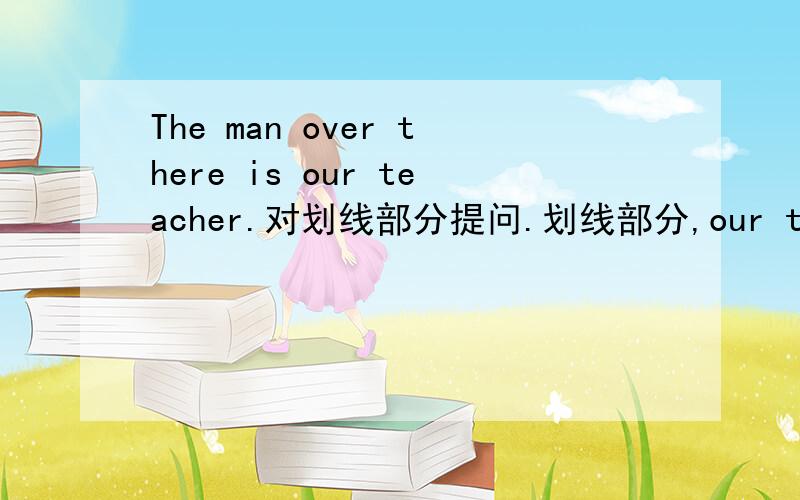 The man over there is our teacher.对划线部分提问.划线部分,our teacher