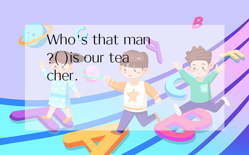 Who's that man?( )is our teacher.