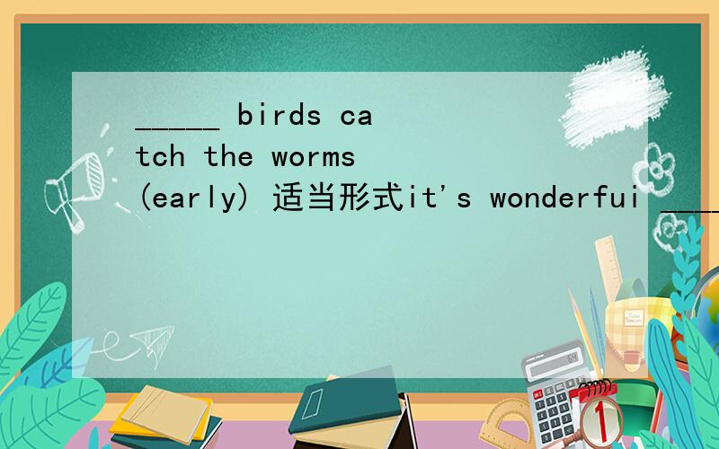 _____ birds catch the worms (early) 适当形式it's wonderfui ____ on the beach all day (lie)
