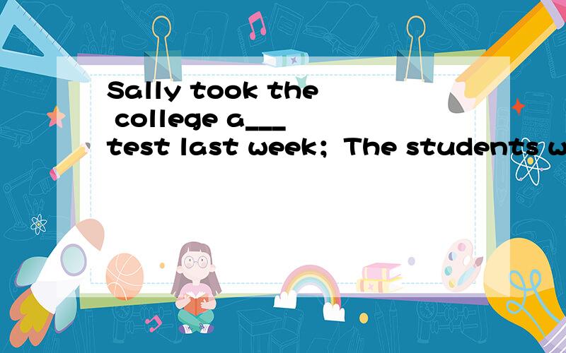 Sally took the college a___ test last week；The students went ___ ___ their lessons after break.第一句是添字母,构成以a为开头的单词；第二句是保持原句意思,原句为The students went on with their lessons after break.