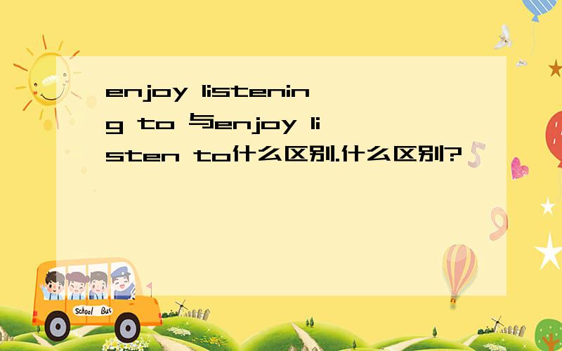 enjoy listening to 与enjoy listen to什么区别.什么区别?