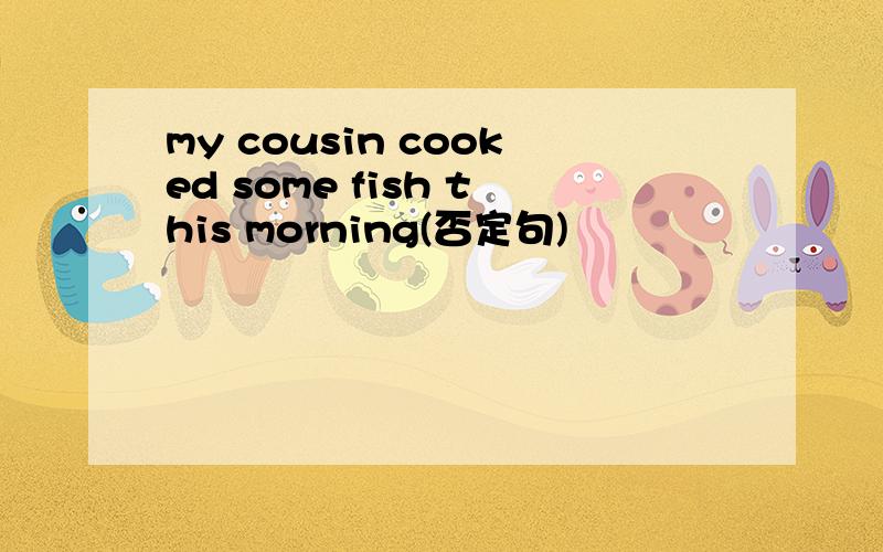 my cousin cooked some fish this morning(否定句)