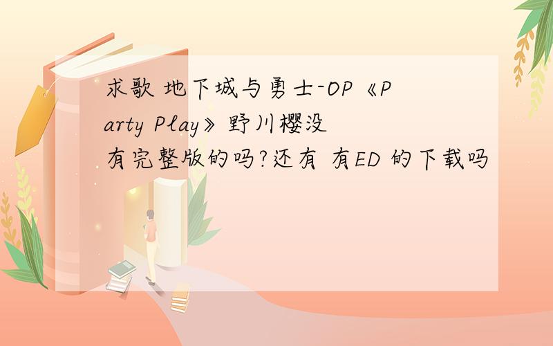 求歌 地下城与勇士-OP《Party Play》野川樱没有完整版的吗?还有 有ED 的下载吗