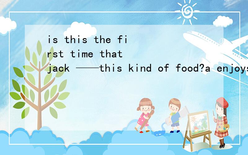 is this the first time that jack ——this kind of food?a enjoys B has enjoyed c enjoyed d had enjoyed