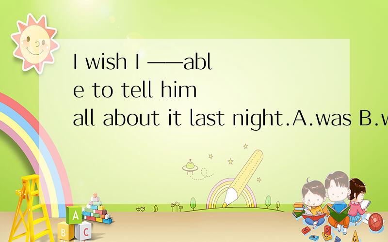 I wish I ——able to tell him all about it last night.A.was B.were C.had been D.should be