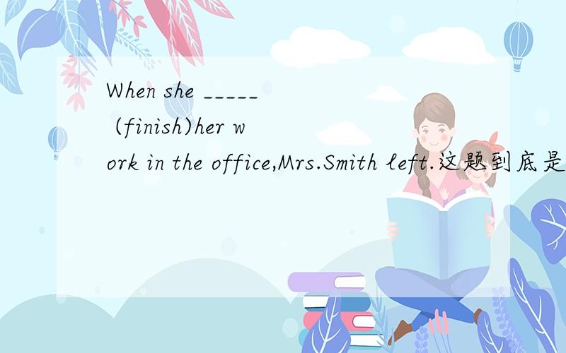 When she _____ (finish)her work in the office,Mrs.Smith left.这题到底是用一般过去时还是用过去完成时?