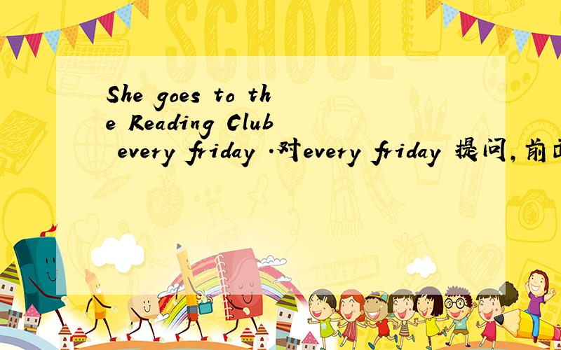 She goes to the Reading Club every friday .对every friday 提问,前面有三个空.＿ ＿ ＿ she go to the Reading Club ?