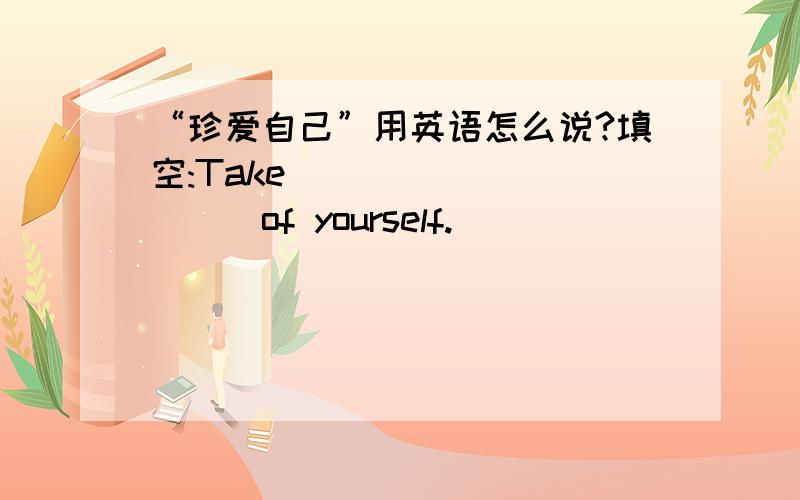 “珍爱自己”用英语怎么说?填空:Take_____ _____of yourself.